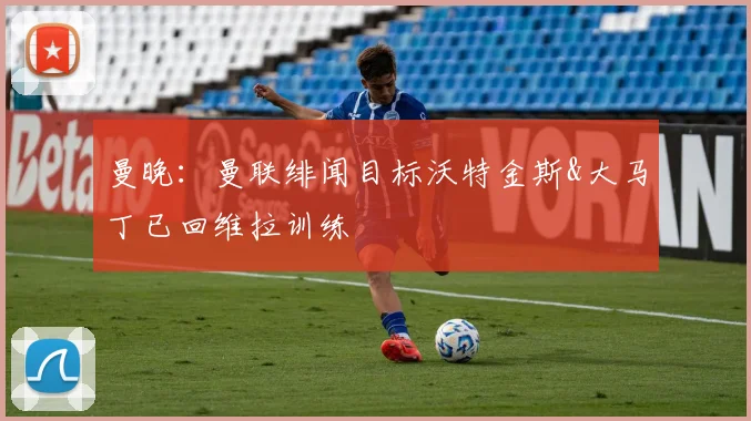 曼晚：曼联绯闻目标沃特金斯&大马丁已回维拉训练