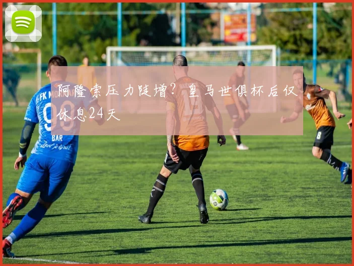 阿隆索压力陡增？皇马世俱杯后仅休息24天