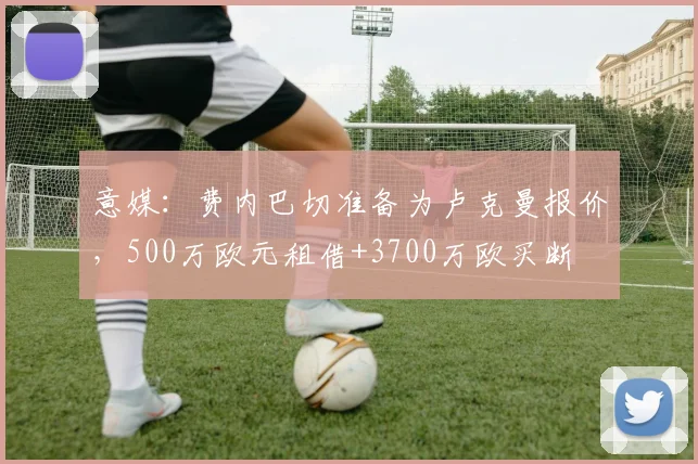 意媒：费内巴切准备为卢克曼报价，500万欧元租借+3700万欧买断
