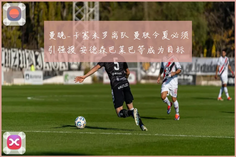 曼晚_卡塞米罗离队 曼联今夏必须引强援 安德森巴莱巴等成为目标